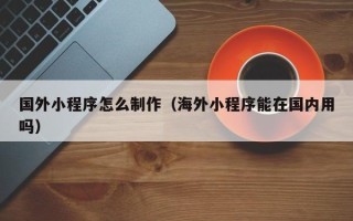 南县国外小程序怎么制作（海外小程序能在国内用吗）