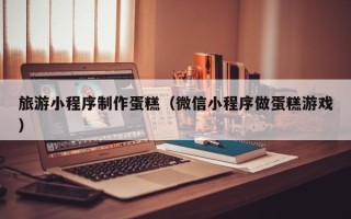 南县旅游小程序制作蛋糕（微信小程序做蛋糕游戏）